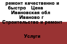 ремонт.качественно и быстро › Цена ­ 999 - Ивановская обл., Иваново г. Строительство и ремонт » Услуги   . Ивановская обл.